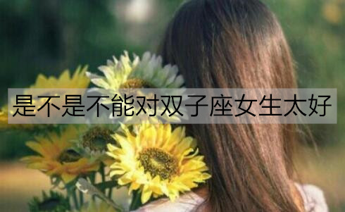 是不是不能对双子座女生太好3