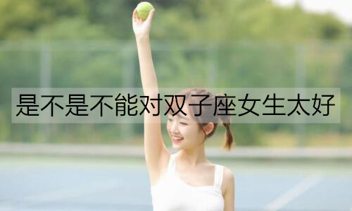 是不是不能对双子座女生太好1