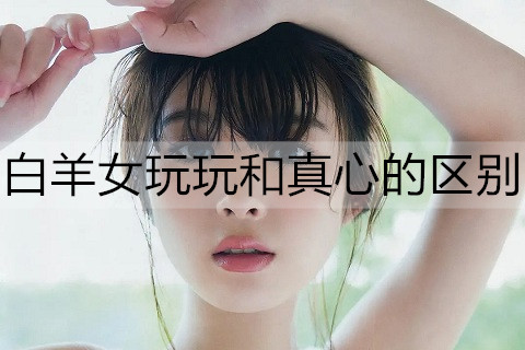 白羊女玩玩和真心的区别2