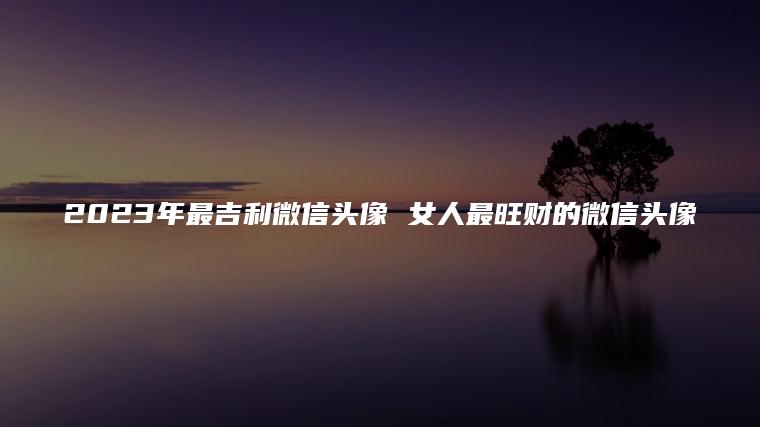 2024年最吉利微信头像 女人最旺财的微信头像